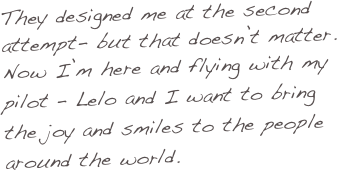 They designed me at the second attempt- but that doesn’t matter. 
Now I’m here and flying with my pilot – Lelo and I want to bring the joy and smiles to the people around the world.